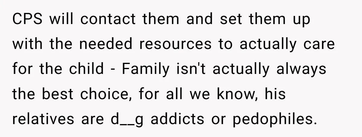 CPS will contact them and set them up with the needed resources to actually care for the child - Family isn't actually always the best choice, for all we know,...