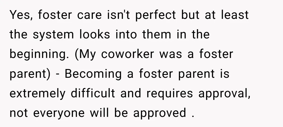 Yes, foster care isn't perfect but at least the system looks into them in the beginning. (My coworker was a foster parent) - Becoming a foster parent is extremely difficult...
