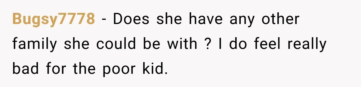 Bugsy7778 − Does she have any other family she could be with ? I do feel really bad for the poor kid.