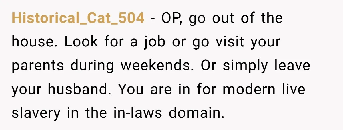 Historical_Cat_504 − OP, go out of the house. Look for a job or go visit your parents during weekends. Or simply leave your husband. You are in for modern live...