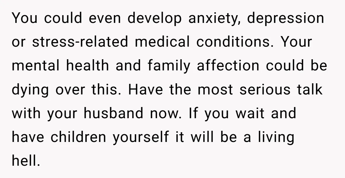 You could even develop anxiety, depression or stress-related medical conditions. Your mental health and family affection could be dying over this. Have the most serious talk with your husband now....
