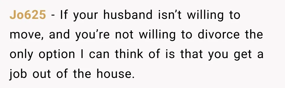 Jo625 − If your husband isn’t willing to move, and you’re not willing to divorce the only option I can think of is that you get a job out of...
