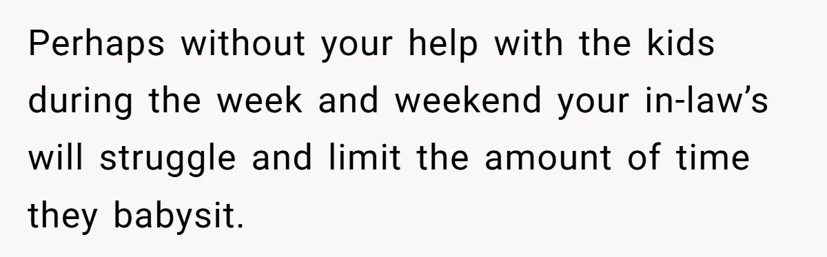 Perhaps without your help with the kids during the week and weekend your in-law’s will struggle and limit the amount of time they babysit.