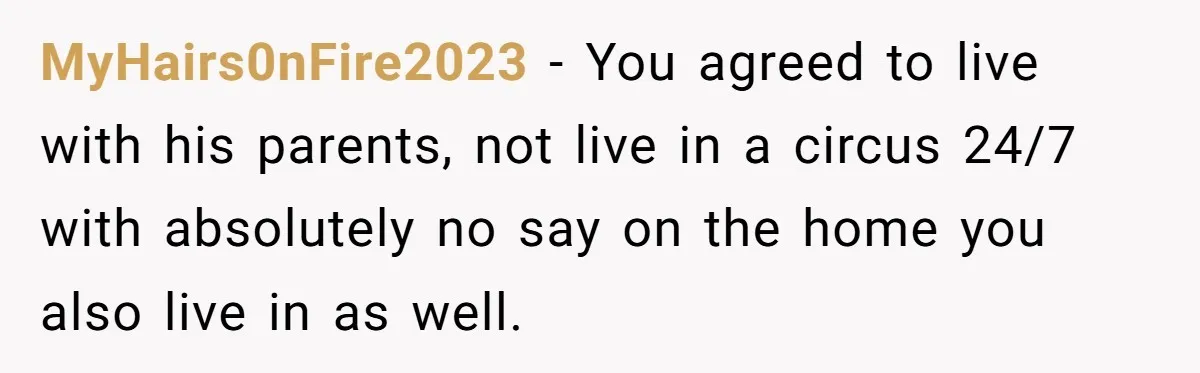 MyHairs0nFire2023 − You agreed to live with his parents, not live in a circus 24/7 with absolutely no say on the home you also live in as well.