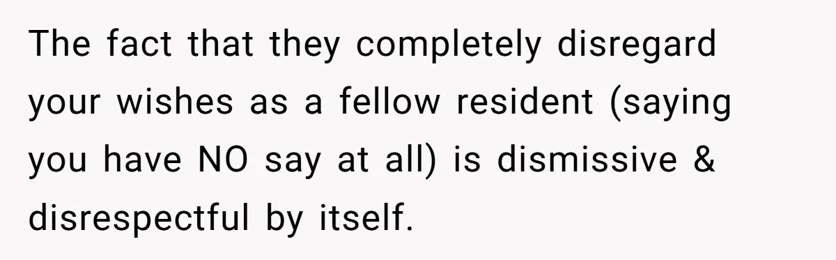 The fact that they completely disregard your wishes as a fellow resident (saying you have NO say at all) is dismissive & disrespectful by itself.