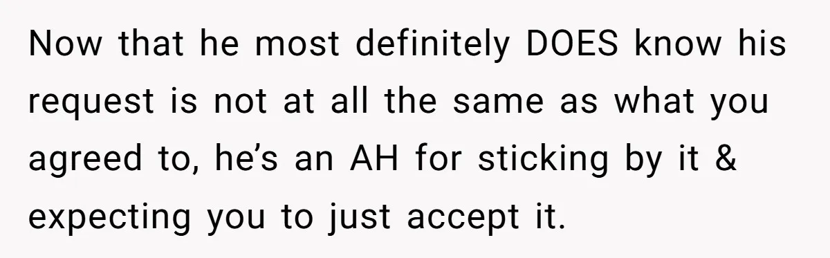 Now that he most definitely DOES know his request is not at all the same as what you agreed to, he’s an AH for sticking by it & expecting you...