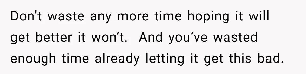 Don’t waste any more time hoping it will get better it won’t.  And you’ve wasted enough time already letting it get this bad.