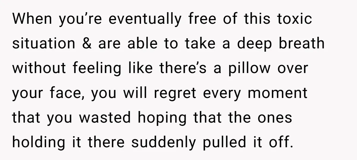 When you’re eventually free of this toxic situation & are able to take a deep breath without feeling like there’s a pillow over your face, you will regret every moment...