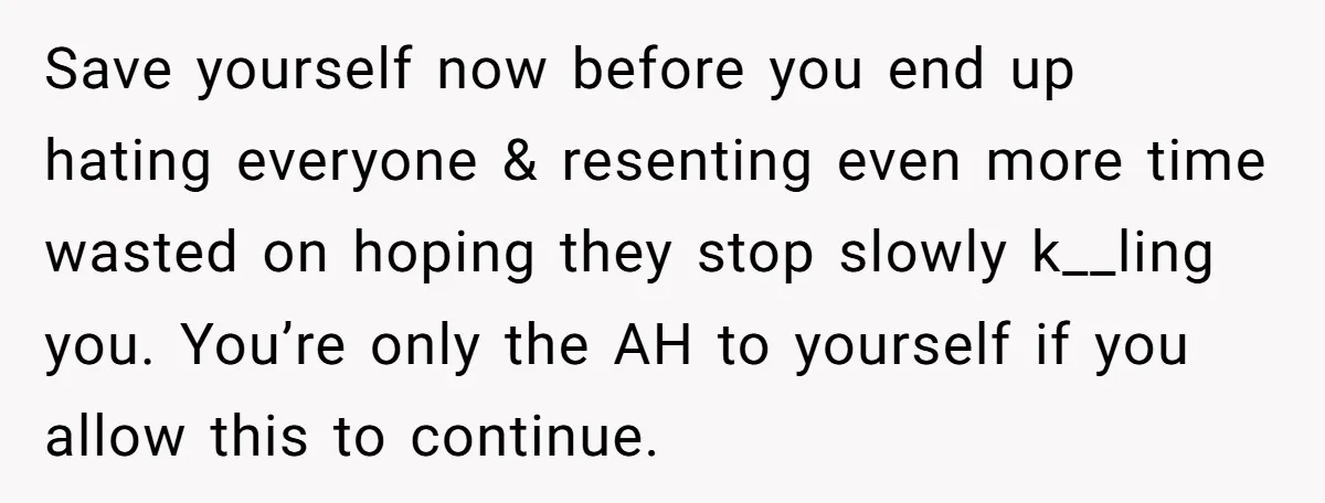 Save yourself now before you end up hating everyone & resenting even more time wasted on hoping they stop slowly k__ling you. You’re only the AH to yourself if you...