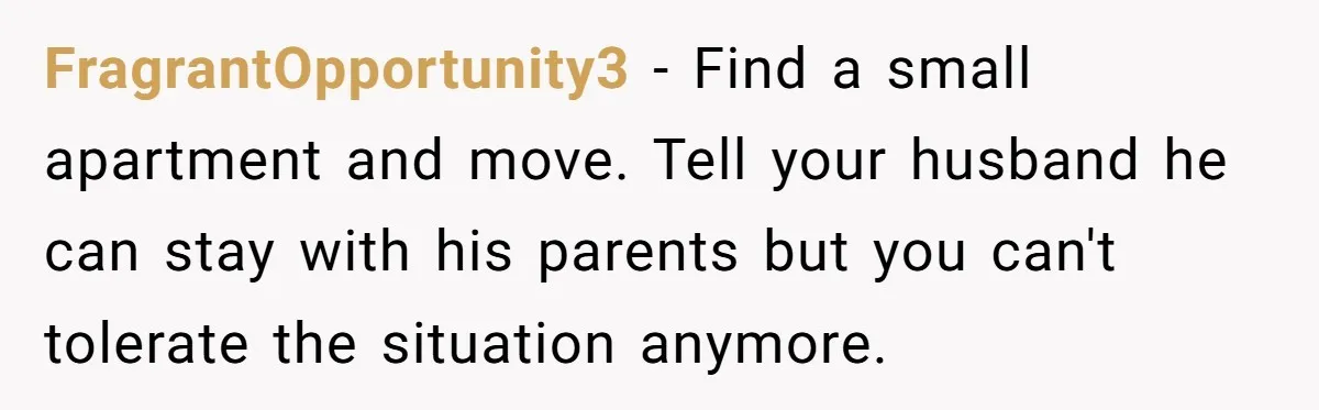 FragrantOpportunity3 − Find a small apartment and move. Tell your husband he can stay with his parents but you can't tolerate the situation anymore.
