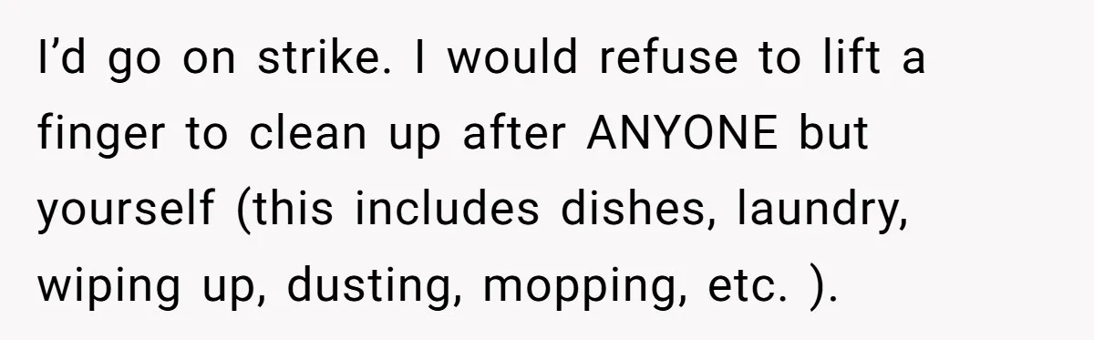 I’d go on strike. I would refuse to lift a finger to clean up after ANYONE but yourself (this includes dishes, laundry, wiping up, dusting, mopping, etc. ).