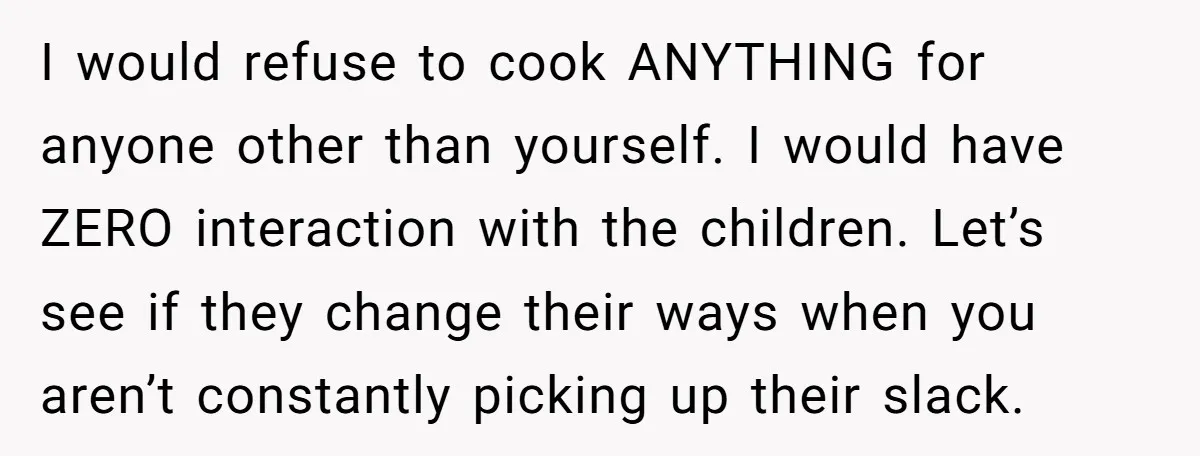 I would refuse to cook ANYTHING for anyone other than yourself. I would have ZERO interaction with the children. Let’s see if they change their ways when you aren’t constantly...