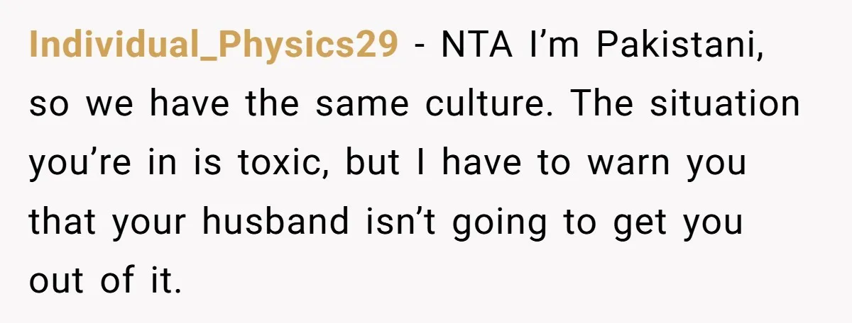 Individual_Physics29 − NTA I’m Pakistani, so we have the same culture. The situation you’re in is toxic, but I have to warn you that your husband isn’t going to get...