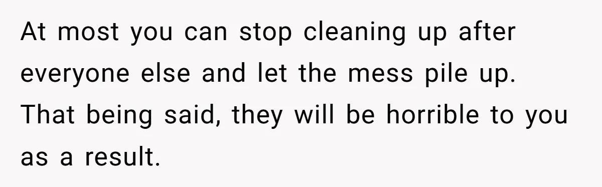 At most you can stop cleaning up after everyone else and let the mess pile up. That being said, they will be horrible to you as a result.