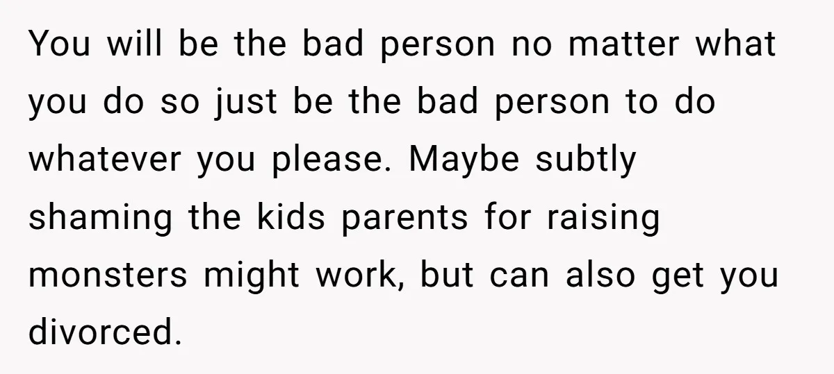 You will be the bad person no matter what you do so just be the bad person to do whatever you please. Maybe subtly shaming the kids parents for raising...