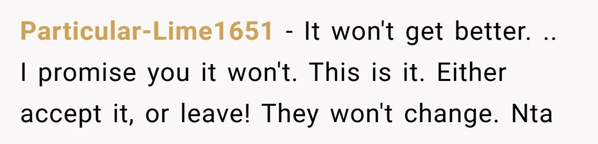 Particular-Lime1651 − It won't get better. .. I promise you it won't. This is it. Either accept it, or leave! They won't change. Nta