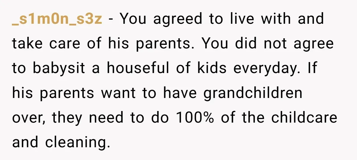 _s1m0n_s3z − You agreed to live with and take care of his parents. You did not agree to babysit a houseful of kids everyday. If his parents want to have...