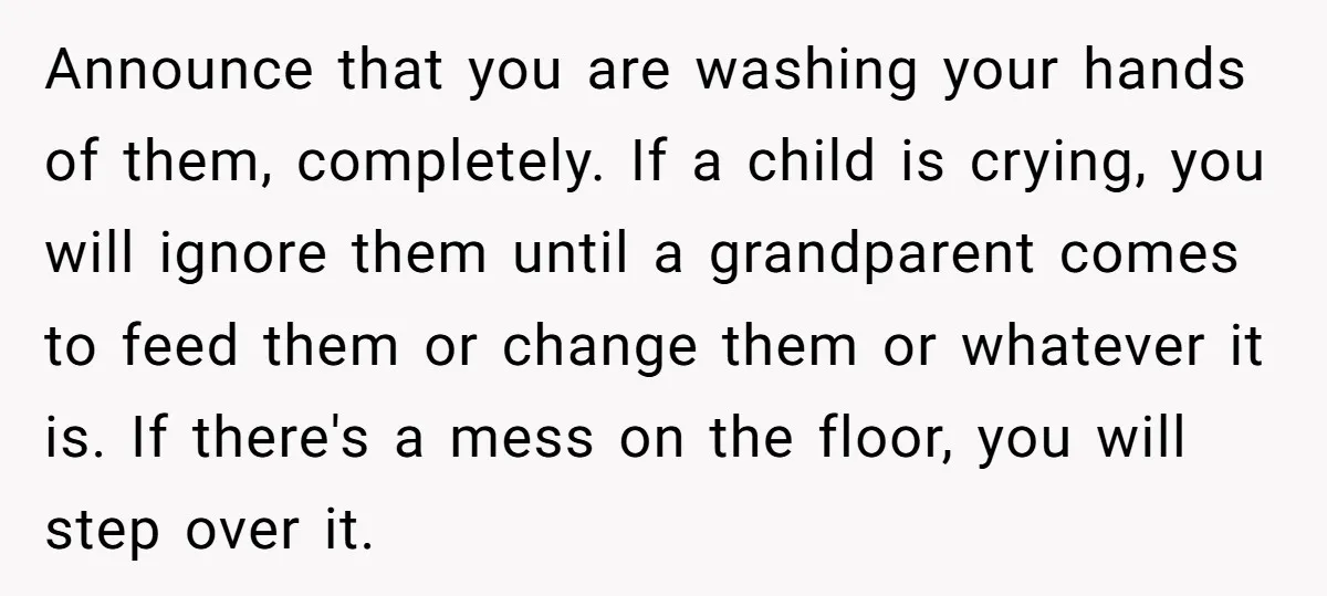 Announce that you are washing your hands of them, completely. If a child is crying, you will ignore them until a grandparent comes to feed them or change them or...