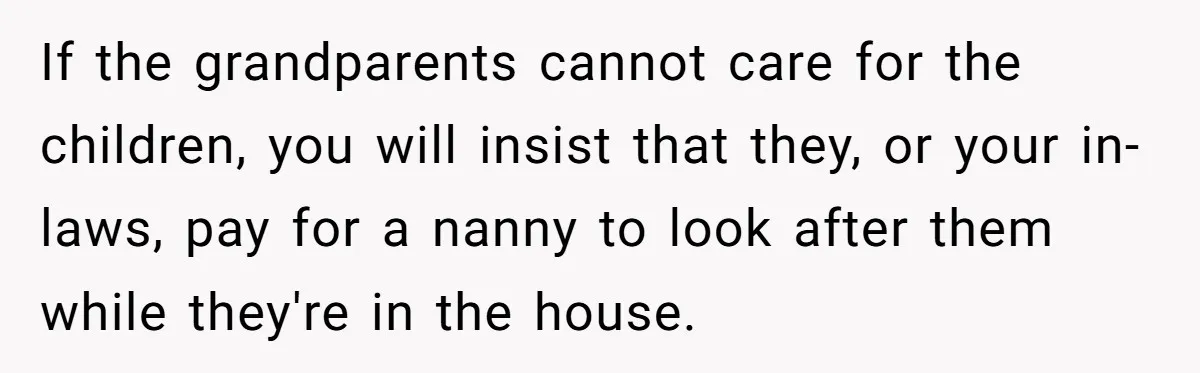 If the grandparents cannot care for the children, you will insist that they, or your in-laws, pay for a nanny to look after them while they're in the house.