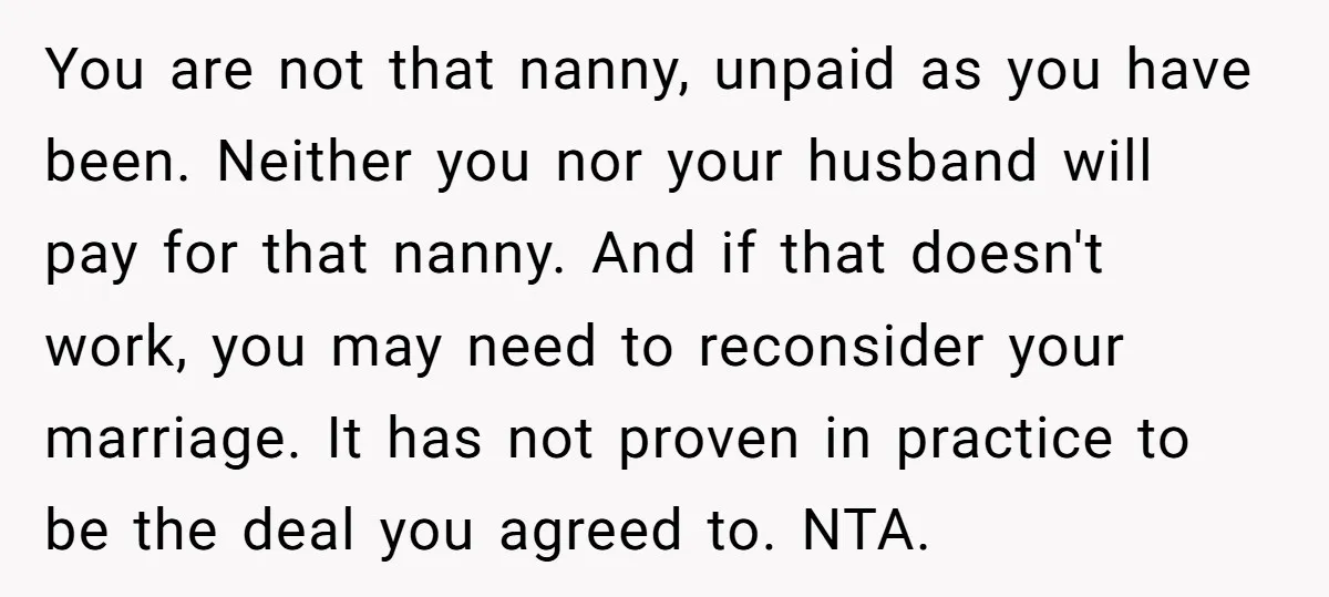 You are not that nanny, unpaid as you have been. Neither you nor your husband will pay for that nanny. And if that doesn't work, you may need to reconsider...