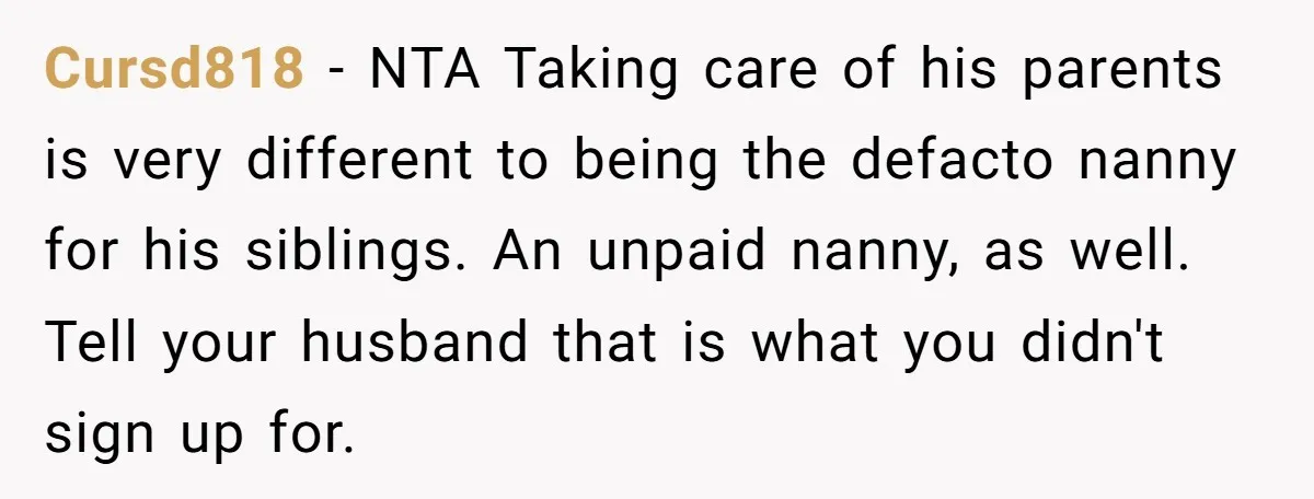 Cursd818 − NTA Taking care of his parents is very different to being the defacto nanny for his siblings. An unpaid nanny, as well. Tell your husband that is what...