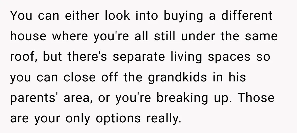 You can either look into buying a different house where you're all still under the same roof, but there's separate living spaces so you can close off the grandkids in...