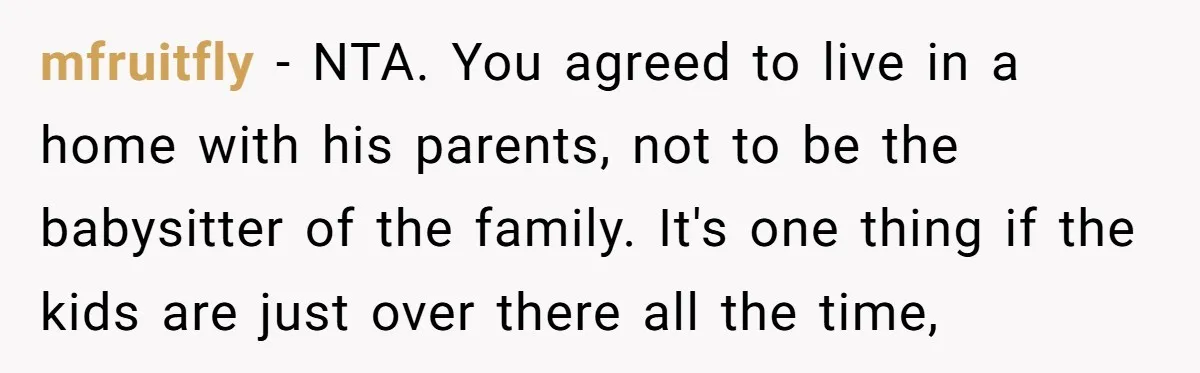 mfruitfly − NTA. You agreed to live in a home with his parents, not to be the babysitter of the family. It's one thing if the kids are just over...
