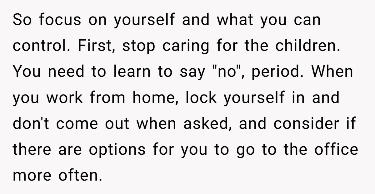 So focus on yourself and what you can control. First, stop caring for the children. You need to learn to say "no", period. When you work from home, lock yourself...