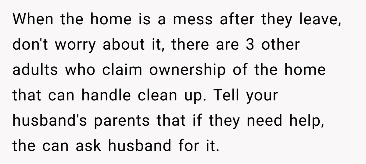 When the home is a mess after they leave, don't worry about it, there are 3 other adults who claim ownership of the home that can handle clean up. Tell...