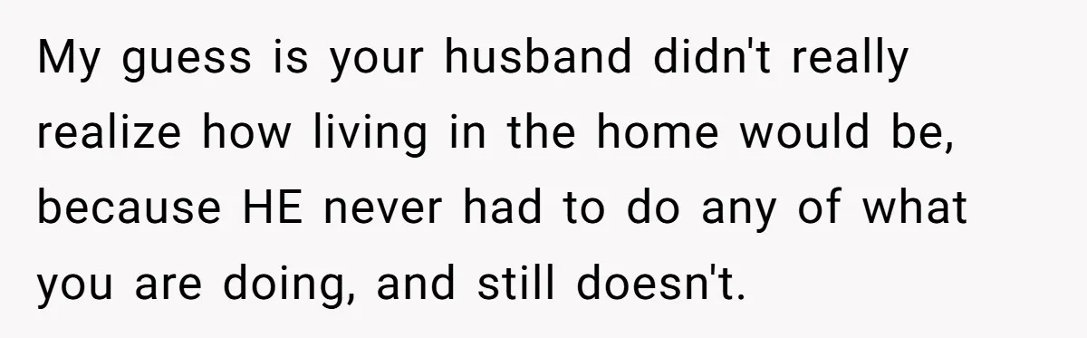 My guess is your husband didn't really realize how living in the home would be, because HE never had to do any of what you are doing, and still doesn't.