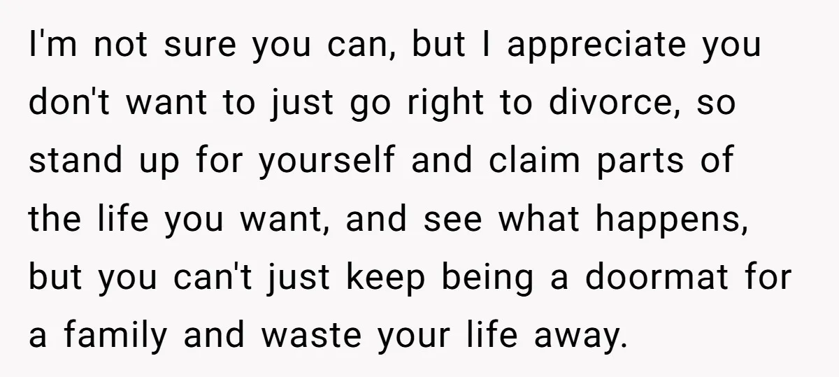 I'm not sure you can, but I appreciate you don't want to just go right to divorce, so stand up for yourself and claim parts of the life you want,...