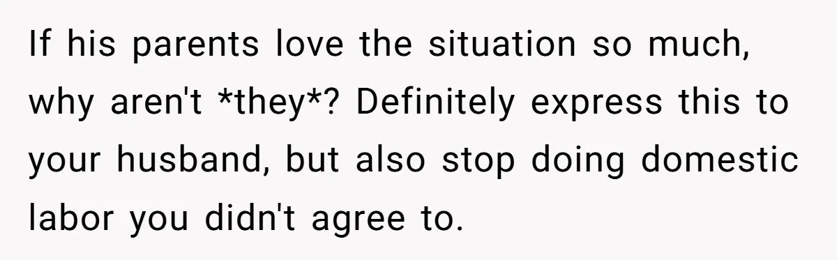 If his parents love the situation so much, why aren't *they*? Definitely express this to your husband, but also stop doing domestic labor you didn't agree to.