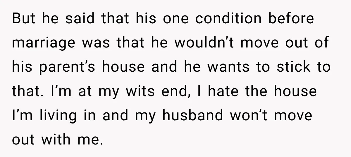 But he said that his one condition before marriage was that he wouldn’t move out of his parent’s house and he wants to stick to that. I’m at my wits...