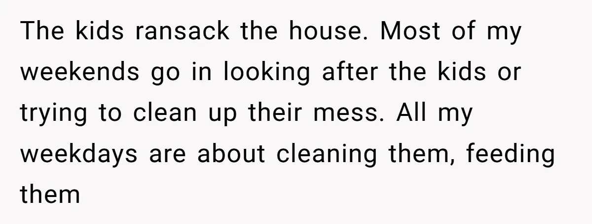 The kids ransack the house. Most of my weekends go in looking after the kids or trying to clean up their mess. All my weekdays are about cleaning them, feeding...