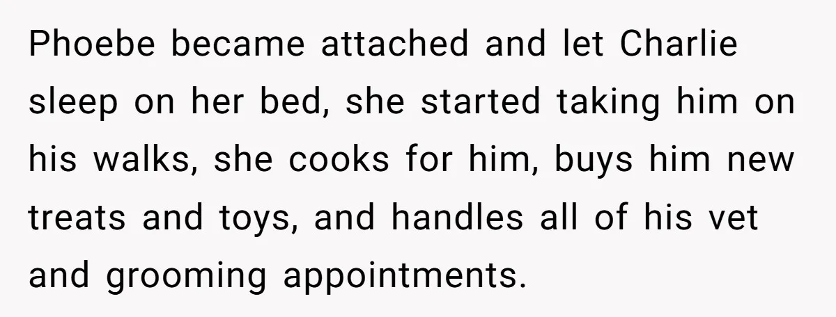 Phoebe became attached and let Charlie sleep on her bed, she started taking him on his walks, she cooks for him, buys him new treats and toys, and handles all...
