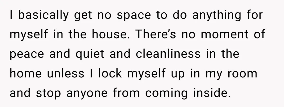 I basically get no space to do anything for myself in the house. There’s no moment of peace and quiet and cleanliness in the home unless I lock myself up...