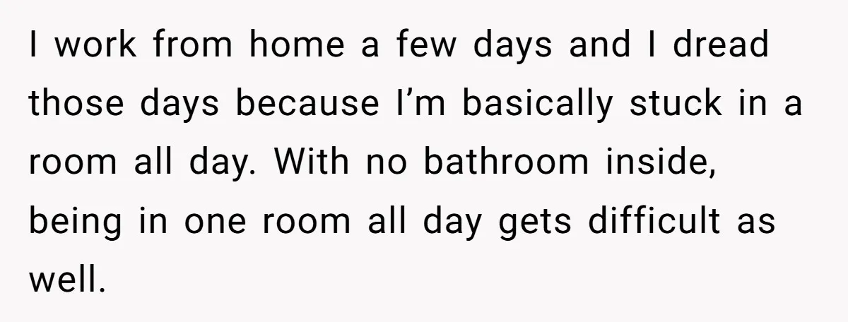 I work from home a few days and I dread those days because I’m basically stuck in a room all day. With no bathroom inside, being in one room all...
