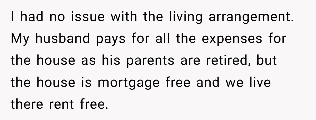 I had no issue with the living arrangement. My husband pays for all the expenses for the house as his parents are retired, but the house is mortgage free and...