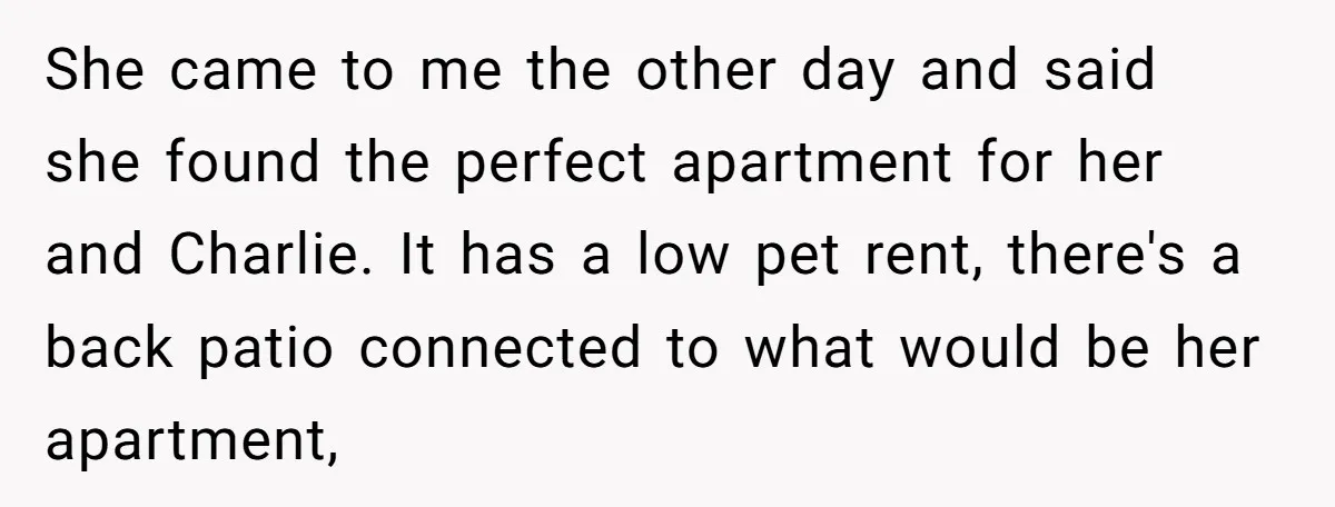 She came to me the other day and said she found the perfect apartment for her and Charlie. It has a low pet rent, there's a back patio connected to...
