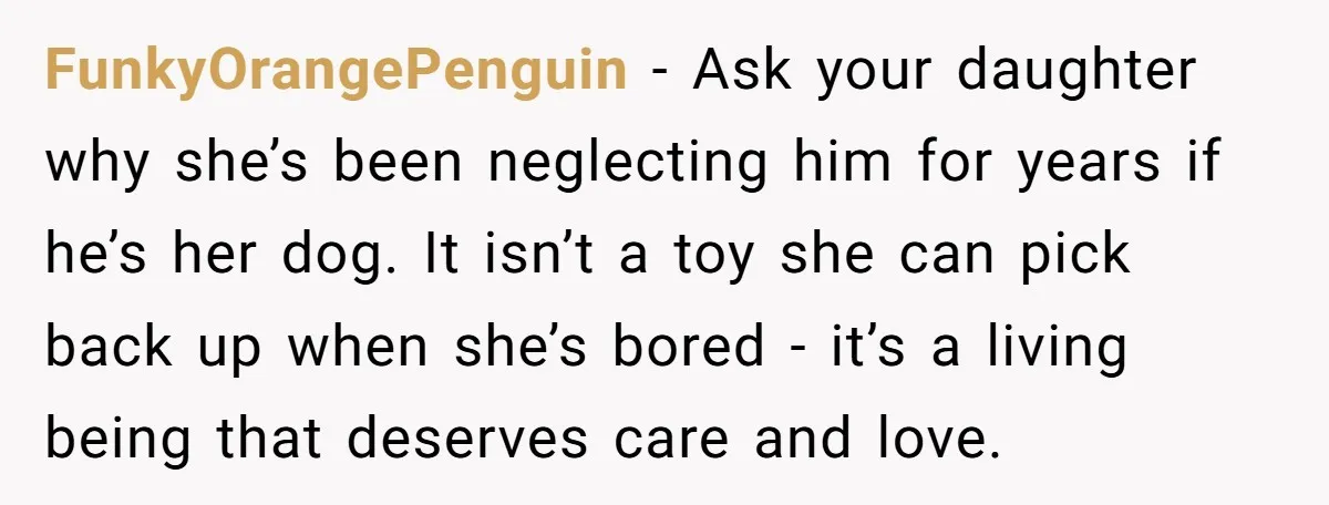 FunkyOrangePenguin − Ask your daughter why she’s been neglecting him for years if he’s her dog. It isn’t a toy she can pick back up when she’s bored - it’s...