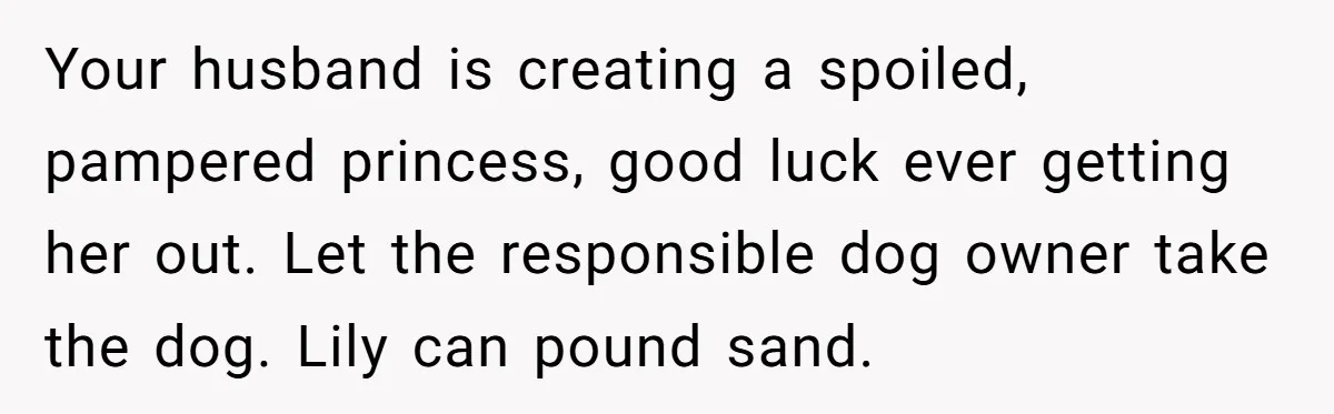 Your husband is creating a spoiled, pampered princess, good luck ever getting her out. Let the responsible dog owner take the dog. Lily can pound sand.