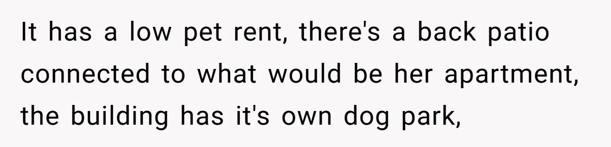 It has a low pet rent, there's a back patio connected to what would be her apartment, the building has it's own dog park,