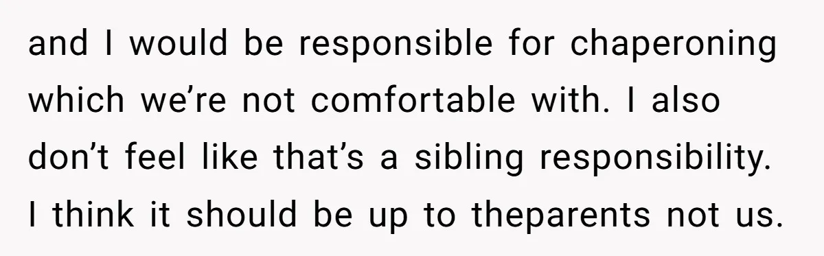 and I would be responsible for chaperoning which we’re not comfortable with. I also don’t feel like that’s a sibling responsibility. I think it should be up to theparents not...