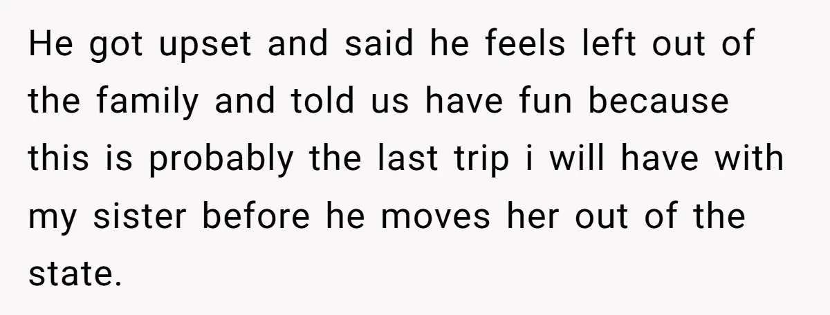 He got upset and said he feels left out of the family and told us have fun because this is probably the last trip i will have with my sister...