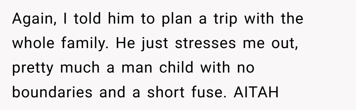 Again, I told him to plan a trip with the whole family. He just stresses me out, pretty much a man child with no boundaries and a short fuse. AITAH
