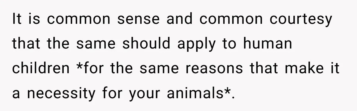 It is common sense and common courtesy that the same should apply to human children *for the same reasons that make it a necessity for your animals*.