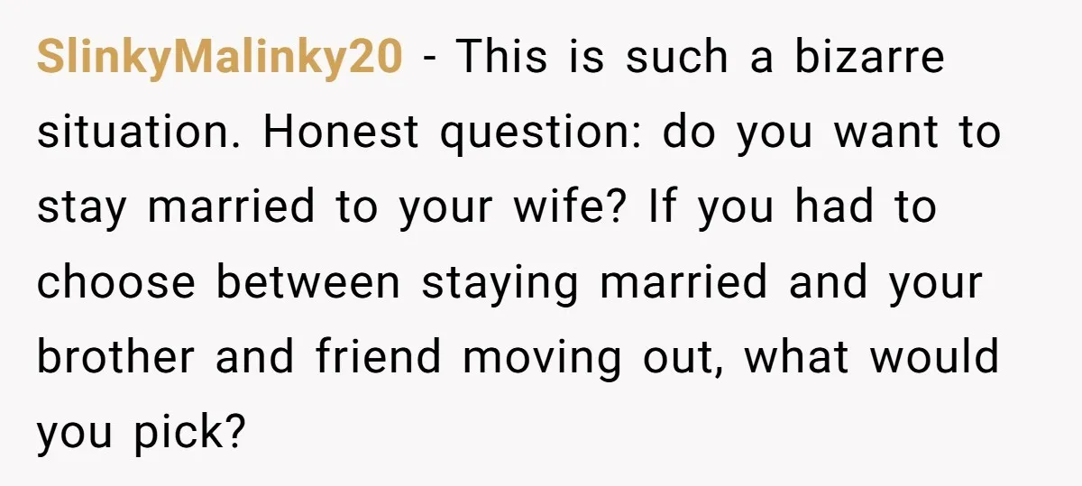 SlinkyMalinky20 - This is such a bizarre situation. Honest question: do you want to stay married to your wife? If you had to choose between staying married and your brother...