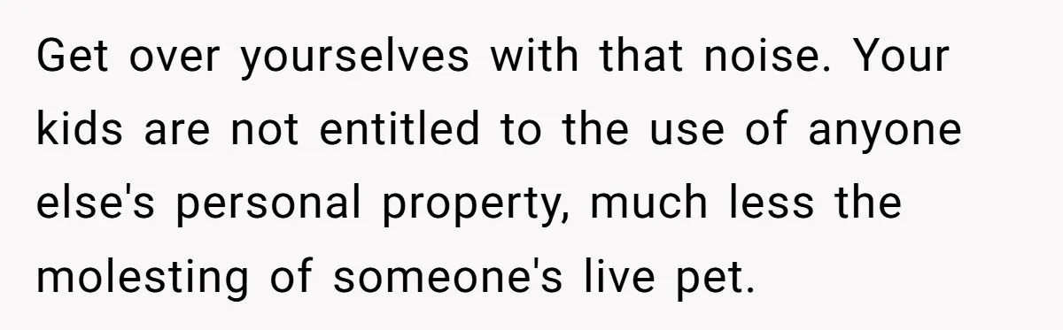 Get over yourselves with that noise. Your kids are not entitled to the use of anyone else's personal property, much less the molesting of someone's live pet.