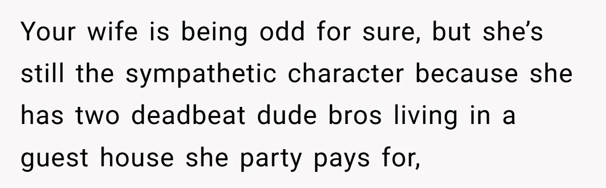 Your wife is being odd for sure, but she’s still the sympathetic character because she has two deadbeat dude bros living in a guest house she party pays for,