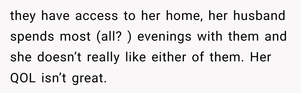 they have access to her home, her husband spends most (all? ) evenings with them and she doesn’t really like either of them. Her QOL isn’t great.